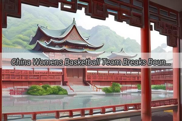 China Womens Basketball Team Breaks Boundaries with Historic Global Broadcast Rights Win